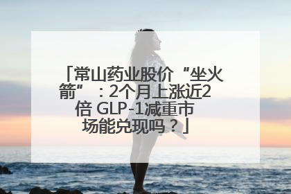常山药业股价“坐火箭”：2个月上涨近2倍 GLP-1减重市场能兑现吗？