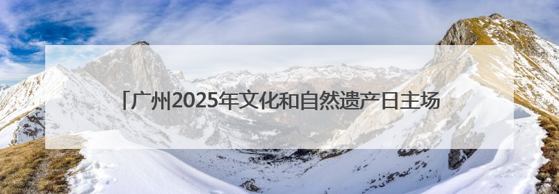 广州2025年文化和自然遗产日主场活动举办，“广州十大文物地标”公布