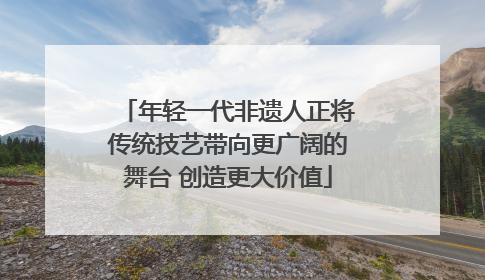 年轻一代非遗人正将传统技艺带向更广阔的舞台 创造更大价值