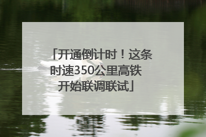 开通倒计时！这条时速350公里高铁开始联调联试