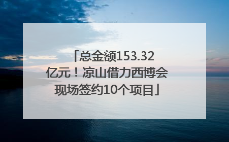 总金额153.32亿元！凉山借力西博会现场签约10个项目