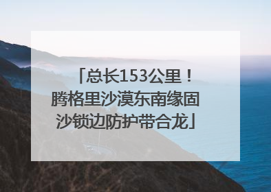 总长153公里！腾格里沙漠东南缘固沙锁边防护带合龙