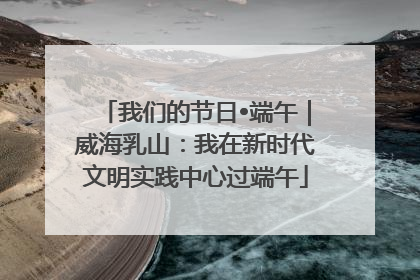 我们的节日•端午｜威海乳山：我在新时代文明实践中心过端午