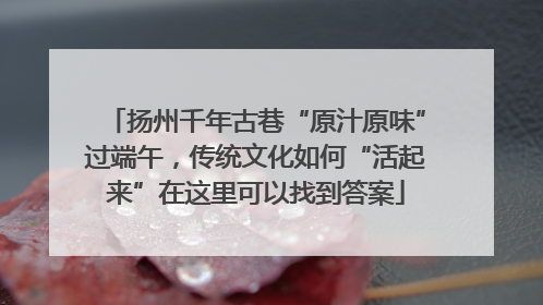 扬州千年古巷“原汁原味”过端午，传统文化如何“活起来”在这里可以找到答案