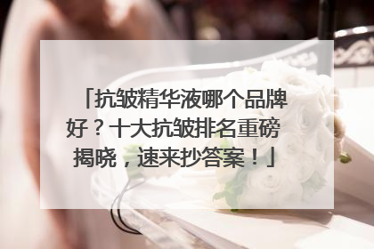 抗皱精华液哪个品牌好？十大抗皱排名重磅揭晓，速来抄答案！