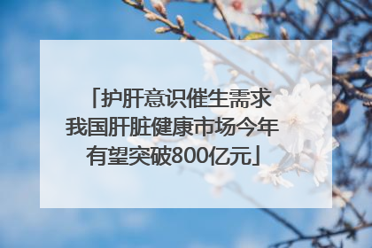 护肝意识催生需求 我国肝脏健康市场今年有望突破800亿元