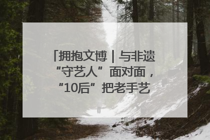 拥抱文博｜与非遗“守艺人”面对面，“10后”把老手艺玩出“潮”花样