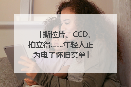 撕拉片、CCD、拍立得……年轻人正为电子怀旧买单