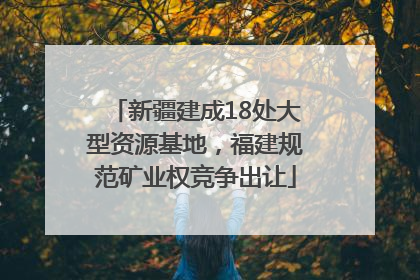 新疆建成18处大型资源基地，福建规范矿业权竞争出让