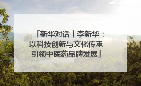 新华对话丨李新华：以科技创新与文化传承引领中医药品牌发展