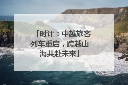时评：中越旅客列车重启，跨越山海共赴未来