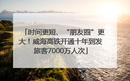时间更短、“朋友圈”更大！威海高铁开通十年到发旅客7000万人次