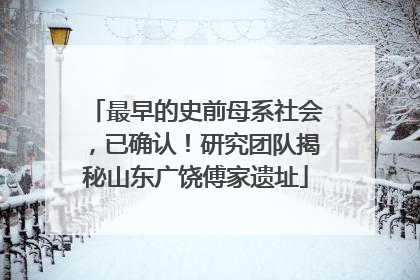 最早的史前母系社会，已确认！研究团队揭秘山东广饶傅家遗址