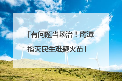有问题当场治！鹰潭掐灭民生难题火苗