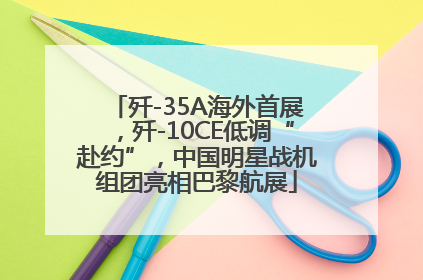 歼-35A海外首展，歼-10CE低调“赴约”，中国明星战机组团亮相巴黎航展