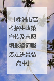 株洲市高考招生政策宣传及志愿填报咨询服务走进景弘高中