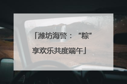 潍坊海警：“粽”享欢乐共度端午