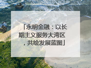 永明金融：以长期主义服务大湾区，共绘发展蓝图