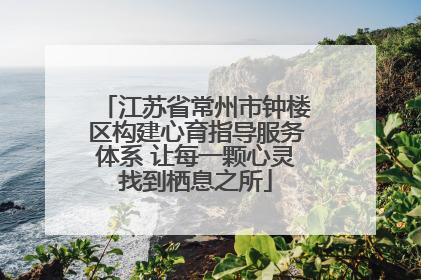 江苏省常州市钟楼区构建心育指导服务体系 让每一颗心灵找到栖息之所