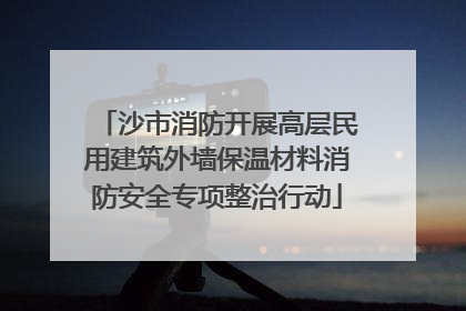 沙市消防开展高层民用建筑外墙保温材料消防安全专项整治行动
