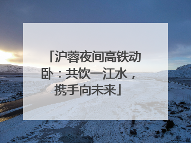 沪蓉夜间高铁动卧：共饮一江水，携手向未来