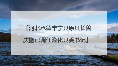 河北承德丰宁县原县长曾庆鹏已调任隆化县委书记