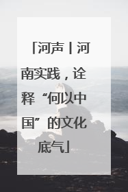 河声丨河南实践，诠释“何以中国”的文化底气
