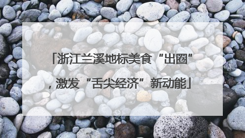浙江兰溪地标美食“出圈”，激发“舌尖经济”新动能