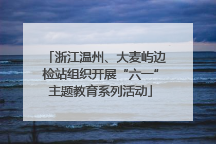 浙江温州、大麦屿边检站组织开展“六一”主题教育系列活动