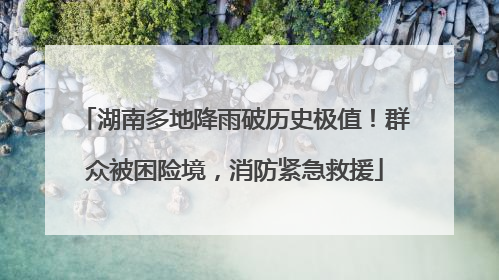 湖南多地降雨破历史极值！群众被困险境，消防紧急救援
