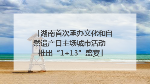 湖南首次承办文化和自然遗产日主场城市活动 推出“1+13”盛宴