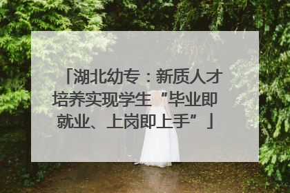 湖北幼专：新质人才培养实现学生“毕业即就业、上岗即上手”
