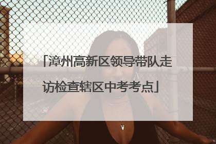 漳州高新区领导带队走访检查辖区中考考点