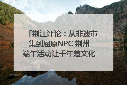 荆江评论：从非遗市集到屈原NPC 荆州端午活动让千年楚文化“破圈”生长
