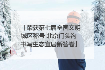 荣获第七届全国文明城区称号 北京门头沟书写生态宜居新答卷