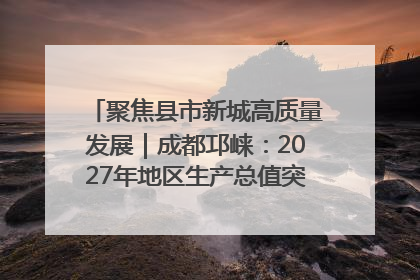 聚焦县市新城高质量发展｜成都邛崃：2027年地区生产总值突破550亿元、建成五百亿级园区