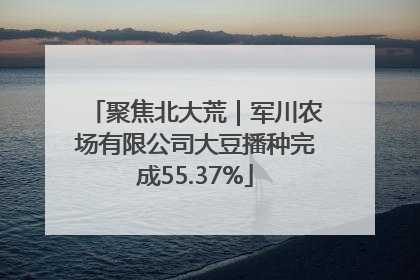 聚焦北大荒｜军川农场有限公司大豆播种完成55.37%