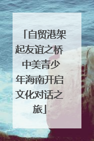 自贸港架起友谊之桥 中美青少年海南开启文化对话之旅