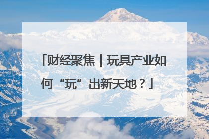 财经聚焦｜玩具产业如何“玩”出新天地？
