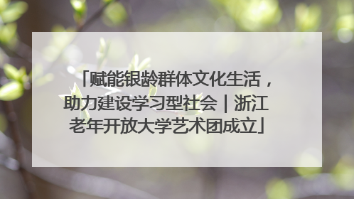 赋能银龄群体文化生活，助力建设学习型社会｜浙江老年开放大学艺术团成立