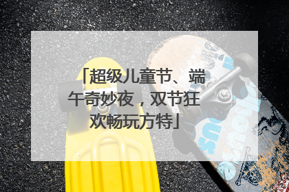 超级儿童节、端午奇妙夜，双节狂欢畅玩方特