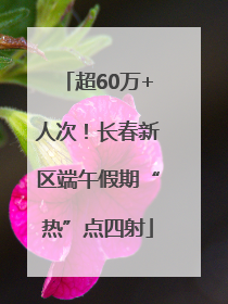 超60万+人次！长春新区端午假期“热”点四射