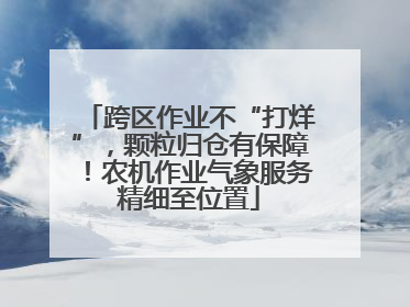 跨区作业不“打烊”，颗粒归仓有保障！农机作业气象服务精细至位置