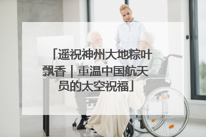 遥祝神州大地粽叶飘香｜重温中国航天员的太空祝福