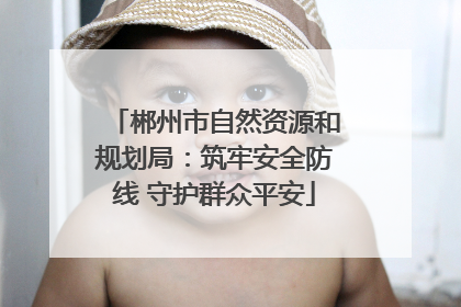 郴州市自然资源和规划局：筑牢安全防线 守护群众平安