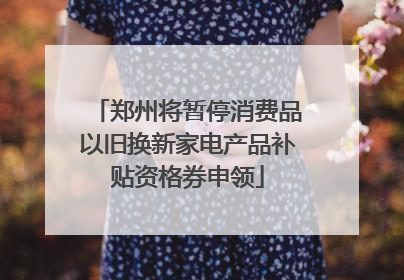 郑州将暂停消费品以旧换新家电产品补贴资格券申领