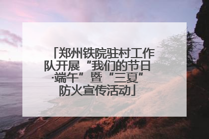郑州铁院驻村工作队开展“我们的节日·端午”暨“三夏”防火宣传活动