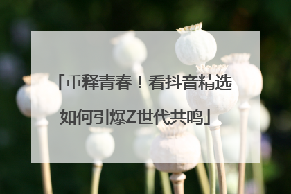重释青春！看抖音精选如何引爆Z世代共鸣