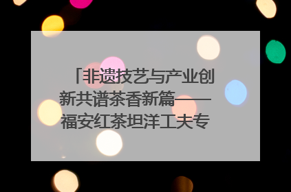 非遗技艺与产业创新共谱茶香新篇——福安红茶坦洋工夫专场推介会在京举办