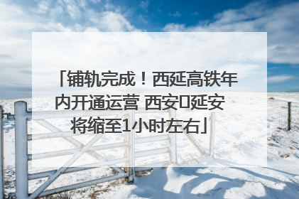 铺轨完成！西延高铁年内开通运营 西安⇌延安将缩至1小时左右